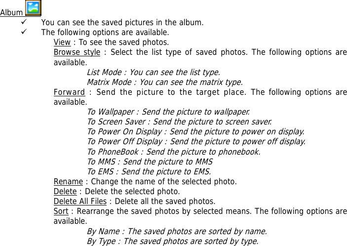  Album   9 You can see the saved pictures in the album. 9 The following options are available. View : To see the saved photos. Browse style : Select the list type of saved photos. The following options are available.  List Mode : You can see the list type. Matrix Mode : You can see the matrix type. Forward : Send the picture to the target place. The following options are available. To Wallpaper : Send the picture to wallpaper. To Screen Saver : Send the picture to screen saver. To Power On Display : Send the picture to power on display. To Power Off Display : Send the picture to power off display. To PhoneBook : Send the picture to phonebook. To MMS : Send the picture to MMS To EMS : Send the picture to EMS. Rename : Change the name of the selected photo. Delete : Delete the selected photo. Delete All Files : Delete all the saved photos. Sort : Rearrange the saved photos by selected means. The following options are available. By Name : The saved photos are sorted by name. By Type : The saved photos are sorted by type. 