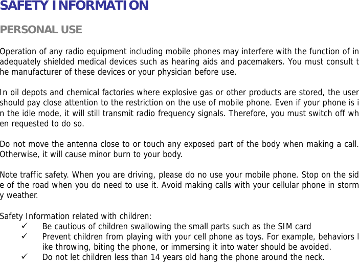 SAFETY INFORMATION  PERSONAL USE  Operation of any radio equipment including mobile phones may interfere with the function of inadequately shielded medical devices such as hearing aids and pacemakers. You must consult the manufacturer of these devices or your physician before use.   In oil depots and chemical factories where explosive gas or other products are stored, the user should pay close attention to the restriction on the use of mobile phone. Even if your phone is in the idle mode, it will still transmit radio frequency signals. Therefore, you must switch off when requested to do so.   Do not move the antenna close to or touch any exposed part of the body when making a call. Otherwise, it will cause minor burn to your body.  Note traffic safety. When you are driving, please do no use your mobile phone. Stop on the side of the road when you do need to use it. Avoid making calls with your cellular phone in stormy weather.  Safety Information related with children:  9 Be cautious of children swallowing the small parts such as the SIM card 9 Prevent children from playing with your cell phone as toys. For example, behaviors like throwing, biting the phone, or immersing it into water should be avoided. 9 Do not let children less than 14 years old hang the phone around the neck. 