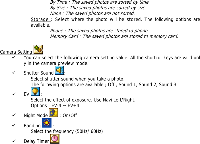 By Time : The saved photos are sorted by time. By Size : The saved photos are sorted by size. None : The saved photos are not sorted. Storage : Select where the photo will be stored. The following options are available.  Phone : The saved photos are stored to phone. Memory Card : The saved photos are stored to memory card.  Camera Setting   9 You can select the following camera setting value. All the shortcut keys are valid only in the camera preview mode. 9 Shutter Sound  : Select shutter sound when you take a photo. The following options are available ; Off , Sound 1, Sound 2, Sound 3. 9 EV   : Select the effect of exposure. Use Navi Left/Right. Options : EV-4 ~ EV+4 9 Night Mode   : On/Off 9 Banding   : Select the frequency (50Hz/ 60Hz) 9 Delay Timer  : 