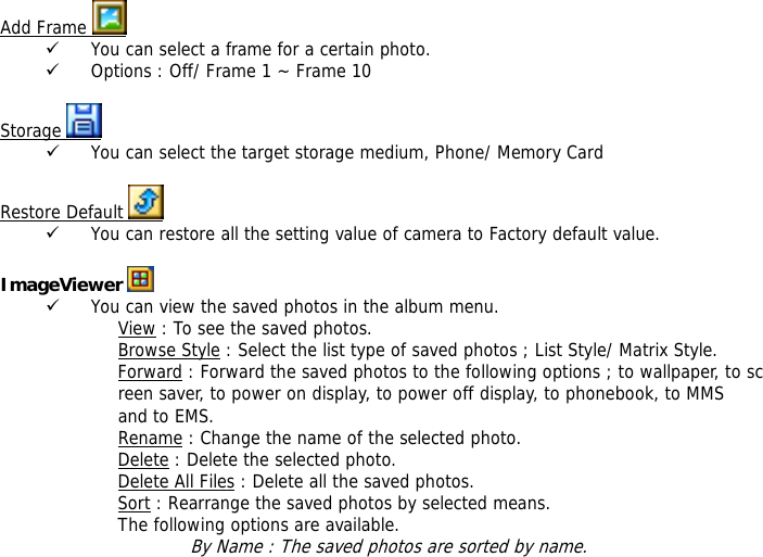 Add Frame   9 You can select a frame for a certain photo. 9 Options : Off/ Frame 1 ~ Frame 10  Storage   9 You can select the target storage medium, Phone/ Memory Card  Restore Default   9 You can restore all the setting value of camera to Factory default value.  ImageViewer   9 You can view the saved photos in the album menu. View : To see the saved photos. Browse Style : Select the list type of saved photos ; List Style/ Matrix Style. Forward : Forward the saved photos to the following options ; to wallpaper, to screen saver, to power on display, to power off display, to phonebook, to MMS  and to EMS. Rename : Change the name of the selected photo. Delete : Delete the selected photo. Delete All Files : Delete all the saved photos. Sort : Rearrange the saved photos by selected means. The following options are available. By Name : The saved photos are sorted by name. 