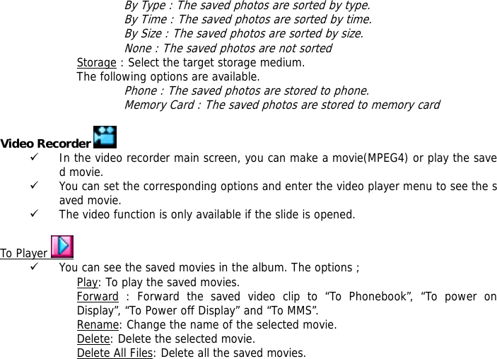 By Type : The saved photos are sorted by type. By Time : The saved photos are sorted by time. By Size : The saved photos are sorted by size. None : The saved photos are not sorted  Storage : Select the target storage medium. The following options are available. Phone : The saved photos are stored to phone. Memory Card : The saved photos are stored to memory card  Video Recorder   9 In the video recorder main screen, you can make a movie(MPEG4) or play the saved movie. 9 You can set the corresponding options and enter the video player menu to see the saved movie. 9 The video function is only available if the slide is opened.  To Player   9 You can see the saved movies in the album. The options ; Play: To play the saved movies. Forward : Forward the saved video clip to &ldquo;To Phonebook&rdquo;, &ldquo;To power on Display&rdquo;, &ldquo;To Power off Display&rdquo; and &ldquo;To MMS&rdquo;. Rename: Change the name of the selected movie. Delete: Delete the selected movie. Delete All Files: Delete all the saved movies. 