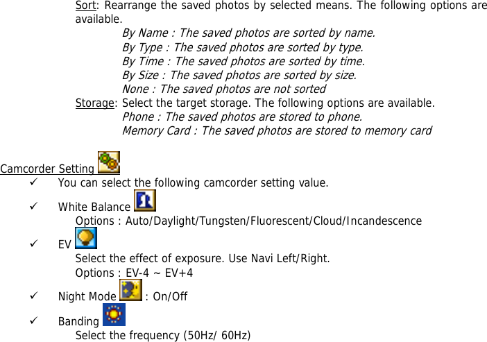 Sort: Rearrange the saved photos by selected means. The following options are available.  By Name : The saved photos are sorted by name. By Type : The saved photos are sorted by type. By Time : The saved photos are sorted by time. By Size : The saved photos are sorted by size. None : The saved photos are not sorted  Storage: Select the target storage. The following options are available. Phone : The saved photos are stored to phone. Memory Card : The saved photos are stored to memory card  Camcorder Setting   9 You can select the following camcorder setting value. 9 White Balance    Options : Auto/Daylight/Tungsten/Fluorescent/Cloud/Incandescence 9 EV   Select the effect of exposure. Use Navi Left/Right. Options : EV-4 ~ EV+4 9 Night Mode   : On/Off 9 Banding   Select the frequency (50Hz/ 60Hz)  
