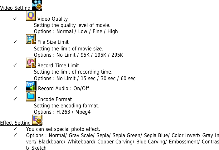 Video Setting   9  Video Quality Setting the quality level of movie.  Options : Normal / Low / Fine / High 9  File Size Limit Setting the limit of movie size.  Options : No Limit / 95K / 195K / 295K  9  Record Time Limit Setting the limit of recording time. Options : No Limit / 15 sec / 30 sec / 60 sec 9  Record Audio : On/Off 9  Encode Format Setting the encoding format. Options : H.263 / Mpeg4 Effect Setting   9 You can set special photo effect. 9 Options : Normal/ Gray Scale/ Sepia/ Sepia Green/ Sepia Blue/ Color Invert/ Gray Invert/ Blackboard/ Whiteboard/ Copper Carving/ Blue Carving/ Embossment/ Contrast/ Sketch  