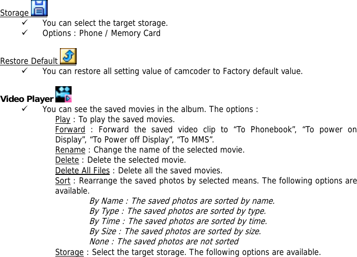Storage   9 You can select the target storage. 9 Options : Phone / Memory Card  Restore Default   9 You can restore all setting value of camcoder to Factory default value.   Video Player   9 You can see the saved movies in the album. The options : Play : To play the saved movies. Forward : Forward the saved video clip to &ldquo;To Phonebook&rdquo;, &ldquo;To power on Display&rdquo;, &ldquo;To Power off Display&rdquo;, &ldquo;To MMS&rdquo;. Rename : Change the name of the selected movie. Delete : Delete the selected movie. Delete All Files : Delete all the saved movies. Sort : Rearrange the saved photos by selected means. The following options are available.  By Name : The saved photos are sorted by name. By Type : The saved photos are sorted by type. By Time : The saved photos are sorted by time. By Size : The saved photos are sorted by size. None : The saved photos are not sorted  Storage : Select the target storage. The following options are available. 