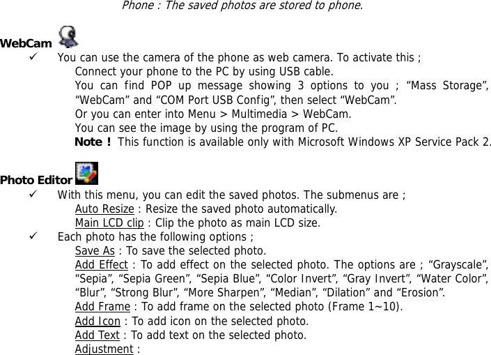 Phone : The saved photos are stored to phone.  WebCam     9 You can use the camera of the phone as web camera. To activate this ; Connect your phone to the PC by using USB cable. You can find POP up message showing 3 options to you ; &ldquo;Mass Storage&rdquo;, &ldquo;WebCam&rdquo; and &ldquo;COM Port USB Config&rdquo;, then select &ldquo;WebCam&rdquo;. Or you can enter into Menu > Multimedia > WebCam. You can see the image by using the program of PC. Note !  This function is available only with Microsoft Windows XP Service Pack 2.  Photo Editor   9 With this menu, you can edit the saved photos. The submenus are ; Auto Resize : Resize the saved photo automatically. Main LCD clip : Clip the photo as main LCD size. 9 Each photo has the following options ; Save As : To save the selected photo. Add Effect : To add effect on the selected photo. The options are ; &ldquo;Grayscale&rdquo;, &ldquo;Sepia&rdquo;, &ldquo;Sepia Green&rdquo;, &ldquo;Sepia Blue&rdquo;, &ldquo;Color Invert&rdquo;, &ldquo;Gray Invert&rdquo;, &ldquo;Water Color&rdquo;, &ldquo;Blur&rdquo;, &ldquo;Strong Blur&rdquo;, &ldquo;More Sharpen&rdquo;, &ldquo;Median&rdquo;, &ldquo;Dilation&rdquo; and &ldquo;Erosion&rdquo;. Add Frame : To add frame on the selected photo (Frame 1~10). Add Icon : To add icon on the selected photo. Add Text : To add text on the selected photo. Adjustment : 
