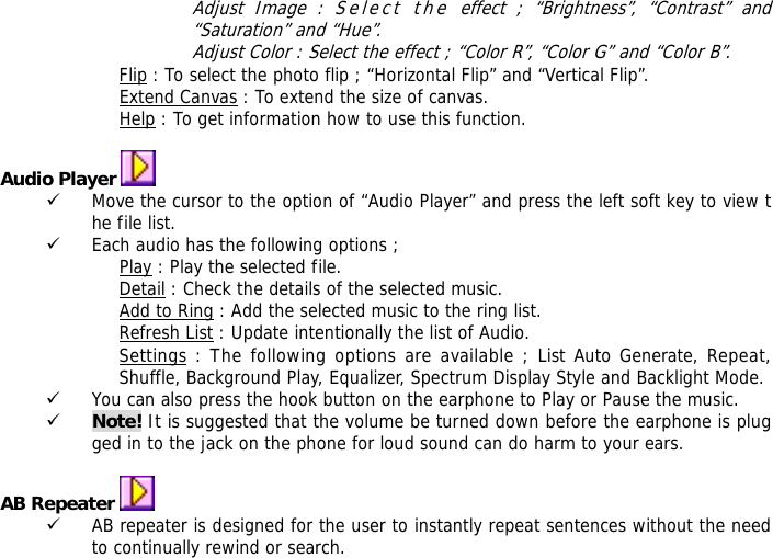Adjust Image : Select the effect ; &ldquo;Brightness&rdquo;, &ldquo;Contrast&rdquo; and &ldquo;Saturation&rdquo; and &ldquo;Hue&rdquo;. Adjust Color : Select the effect ; &ldquo;Color R&rdquo;, &ldquo;Color G&rdquo; and &ldquo;Color B&rdquo;. Flip : To select the photo flip ; &ldquo;Horizontal Flip&rdquo; and &ldquo;Vertical Flip&rdquo;. Extend Canvas : To extend the size of canvas. Help : To get information how to use this function.  Audio Player   9 Move the cursor to the option of &ldquo;Audio Player&rdquo; and press the left soft key to view the file list.  9 Each audio has the following options ; Play : Play the selected file. Detail : Check the details of the selected music. Add to Ring : Add the selected music to the ring list. Refresh List : Update intentionally the list of Audio. Settings : The following options are available ; List Auto Generate, Repeat, Shuffle, Background Play, Equalizer, Spectrum Display Style and Backlight Mode. 9 You can also press the hook button on the earphone to Play or Pause the music. 9 Note! It is suggested that the volume be turned down before the earphone is plugged in to the jack on the phone for loud sound can do harm to your ears.  AB Repeater   9 AB repeater is designed for the user to instantly repeat sentences without the need to continually rewind or search. 