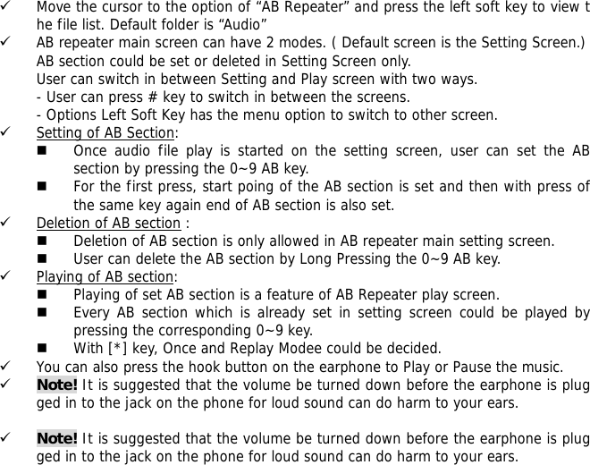 9 Move the cursor to the option of &ldquo;AB Repeater&rdquo; and press the left soft key to view the file list. Default folder is &ldquo;Audio&rdquo; 9 AB repeater main screen can have 2 modes. ( Default screen is the Setting Screen.) AB section could be set or deleted in Setting Screen only. User can switch in between Setting and Play screen with two ways. - User can press # key to switch in between the screens. - Options Left Soft Key has the menu option to switch to other screen. 9 Setting of AB Section:   Once audio file play is started on the setting screen, user can set the AB section by pressing the 0~9 AB key.   For the first press, start poing of the AB section is set and then with press of the same key again end of AB section is also set. 9 Deletion of AB section :  Deletion of AB section is only allowed in AB repeater main setting screen.   User can delete the AB section by Long Pressing the 0~9 AB key. 9 Playing of AB section:  Playing of set AB section is a feature of AB Repeater play screen.   Every AB section which is already set in setting screen could be played by pressing the corresponding 0~9 key.  With [*] key, Once and Replay Modee could be decided. 9 You can also press the hook button on the earphone to Play or Pause the music. 9 Note! It is suggested that the volume be turned down before the earphone is plugged in to the jack on the phone for loud sound can do harm to your ears.  9 Note! It is suggested that the volume be turned down before the earphone is plugged in to the jack on the phone for loud sound can do harm to your ears. 