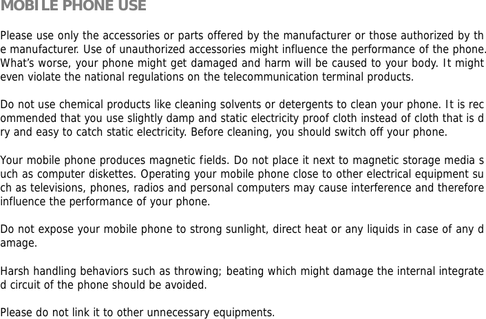  MOBILE PHONE USE  Please use only the accessories or parts offered by the manufacturer or those authorized by the manufacturer. Use of unauthorized accessories might influence the performance of the phone. What&rsquo;s worse, your phone might get damaged and harm will be caused to your body. It might even violate the national regulations on the telecommunication terminal products.  Do not use chemical products like cleaning solvents or detergents to clean your phone. It is recommended that you use slightly damp and static electricity proof cloth instead of cloth that is dry and easy to catch static electricity. Before cleaning, you should switch off your phone.  Your mobile phone produces magnetic fields. Do not place it next to magnetic storage media such as computer diskettes. Operating your mobile phone close to other electrical equipment such as televisions, phones, radios and personal computers may cause interference and therefore influence the performance of your phone.  Do not expose your mobile phone to strong sunlight, direct heat or any liquids in case of any damage.   Harsh handling behaviors such as throwing; beating which might damage the internal integrated circuit of the phone should be avoided.  Please do not link it to other unnecessary equipments.   
