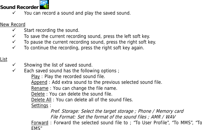 Sound Recorder   9 You can record a sound and play the saved sound.  New Record 9 Start recording the sound. 9 To save the current recording sound, press the left soft key. 9 To pause the current recording sound, press the right soft key. 9 To continue the recording, press the right soft key again.  List 9 Showing the list of saved sound. 9 Each saved sound has the following options ; Play : Play the recorded sound file. Append : Add extra sound to the previous selected sound file. Rename : You can change the file name. Delete : You can delete the sound file. Delete All : You can delete all of the sound files. Settings :  Pref. Storage: Select the target storage ; Phone / Memory card File Format: Set the format of the sound files ; AMR / WAV Forward : Forward the selected sound file to ; &ldquo;To User Profile&rdquo;, &ldquo;To MMS&rdquo;, &ldquo;To EMS&rdquo;  
