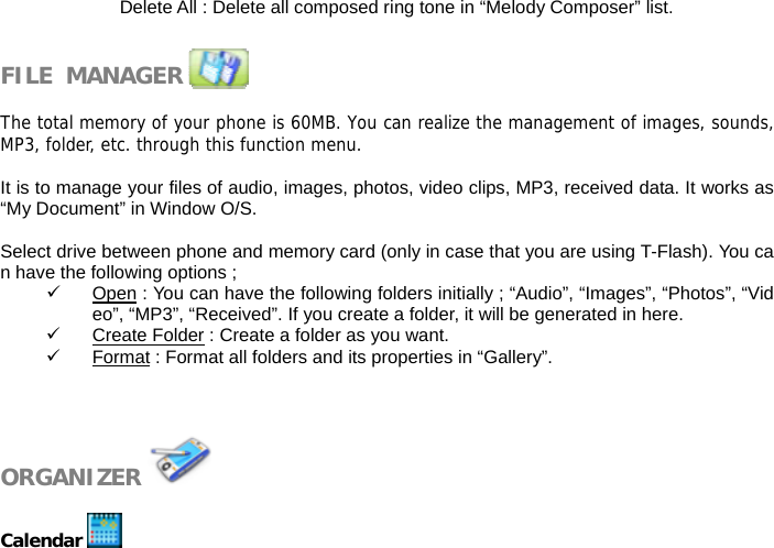 Delete All : Delete all composed ring tone in &ldquo;Melody Composer&rdquo; list.   FILE  MANAGER               The total memory of your phone is 60MB. You can realize the management of images, sounds,MP3, folder, etc. through this function menu.  It is to manage your files of audio, images, photos, video clips, MP3, received data. It works as &ldquo;My Document&rdquo; in Window O/S.  Select drive between phone and memory card (only in case that you are using T-Flash). You can have the following options ; 9 Open : You can have the following folders initially ; &ldquo;Audio&rdquo;, &ldquo;Images&rdquo;, &ldquo;Photos&rdquo;, &ldquo;Video&rdquo;, &ldquo;MP3&rdquo;, &ldquo;Received&rdquo;. If you create a folder, it will be generated in here. 9 Create Folder : Create a folder as you want. 9 Format : Format all folders and its properties in &ldquo;Gallery&rdquo;.    ORGANIZER    Calendar   