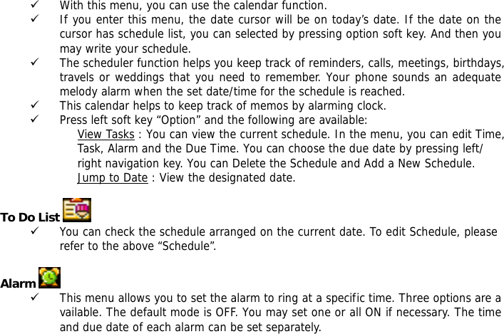 9 With this menu, you can use the calendar function.  9 If you enter this menu, the date cursor will be on today&rsquo;s date. If the date on the cursor has schedule list, you can selected by pressing option soft key. And then you may write your schedule. 9 The scheduler function helps you keep track of reminders, calls, meetings, birthdays, travels or weddings that you need to remember. Your phone sounds an adequate melody alarm when the set date/time for the schedule is reached. 9 This calendar helps to keep track of memos by alarming clock.  9 Press left soft key &ldquo;Option&rdquo; and the following are available: View Tasks : You can view the current schedule. In the menu, you can edit Time, Task, Alarm and the Due Time. You can choose the due date by pressing left/ right navigation key. You can Delete the Schedule and Add a New Schedule.  Jump to Date : View the designated date.  To Do List    9 You can check the schedule arranged on the current date. To edit Schedule, please refer to the above &ldquo;Schedule&rdquo;.   Alarm   9 This menu allows you to set the alarm to ring at a specific time. Three options are available. The default mode is OFF. You may set one or all ON if necessary. The time and due date of each alarm can be set separately.  