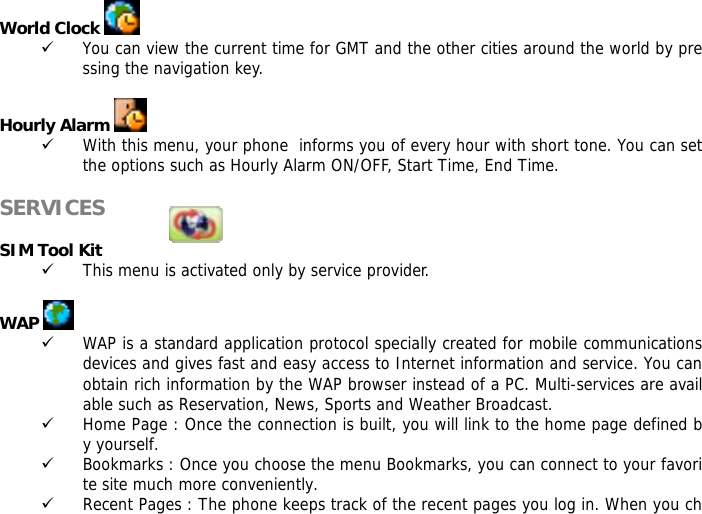 World Clock   9 You can view the current time for GMT and the other cities around the world by pressing the navigation key.  Hourly Alarm   9 With this menu, your phone  informs you of every hour with short tone. You can set the options such as Hourly Alarm ON/OFF, Start Time, End Time.  SERVICES            SIM Tool Kit 9 This menu is activated only by service provider.  WAP   9 WAP is a standard application protocol specially created for mobile communications devices and gives fast and easy access to Internet information and service. You can obtain rich information by the WAP browser instead of a PC. Multi-services are available such as Reservation, News, Sports and Weather Broadcast.  9 Home Page : Once the connection is built, you will link to the home page defined by yourself. 9 Bookmarks : Once you choose the menu Bookmarks, you can connect to your favorite site much more conveniently. 9 Recent Pages : The phone keeps track of the recent pages you log in. When you ch