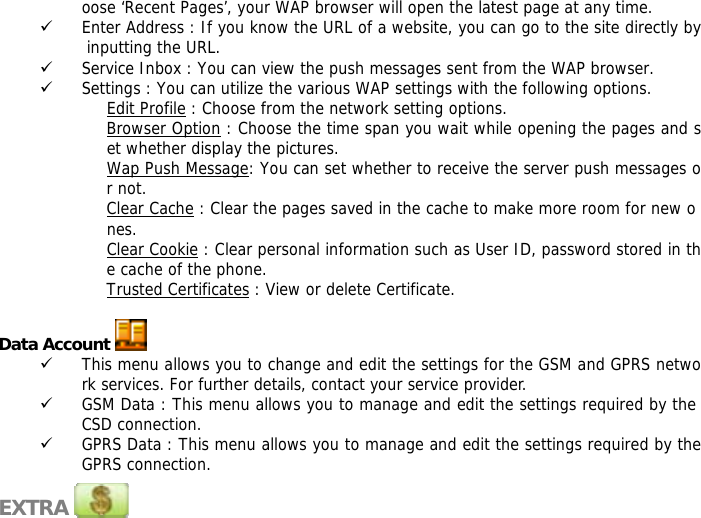 oose &lsquo;Recent Pages&rsquo;, your WAP browser will open the latest page at any time. 9 Enter Address : If you know the URL of a website, you can go to the site directly by inputting the URL. 9 Service Inbox : You can view the push messages sent from the WAP browser. 9 Settings : You can utilize the various WAP settings with the following options.  Edit Profile : Choose from the network setting options. Browser Option : Choose the time span you wait while opening the pages and set whether display the pictures. Wap Push Message: You can set whether to receive the server push messages or not. Clear Cache : Clear the pages saved in the cache to make more room for new o nes. Clear Cookie : Clear personal information such as User ID, password stored in the cache of the phone. Trusted Certificates : View or delete Certificate.  Data Account   9 This menu allows you to change and edit the settings for the GSM and GPRS network services. For further details, contact your service provider. 9 GSM Data : This menu allows you to manage and edit the settings required by the CSD connection. 9 GPRS Data : This menu allows you to manage and edit the settings required by the GPRS connection.  EXTRA           