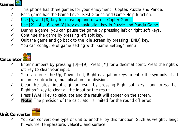  Games   9 This phone has three games for your enjoyment : Copter, Puzzle and Panda. 9 Each game has the Game Level, Best Grades and Game Help function. 9 Use [5] and [8] key for move up and down in Copter Game. 9 Use [2], [4], [6] and [8] key as navigation key in Puzzle and Panda Game. 9 During a game, you can pause the game by pressing left or right soft keys. 9 Continue the game by pressing left soft key. 9 Quit the game and go back to the idle screen by pressing [END] key.  9 You can configure of game setting with &ldquo;Game Setting&rdquo; menu  Calculator   9 Enter numbers by pressing [0]&mdash;[9]. Press [#] for a decimal point. Press the right soft key to clear your input. 9 You can press the Up, Down, Left, Right navigation keys to enter the symbols of addition , subtraction, multiplication and division. 9 Clear the latest input digit or result by pressing Right soft key. Long press the Right soft key to clear all the input or the result. 9 Press [WAP] key to calculate and the result will appear on the screen. 9 Note! The precision of the calculator is limited for the round off error.  Unit Converter   9 You can convert one type of unit to another by this function. Such as weight , length, volume, temperature, velocity, and surface. 