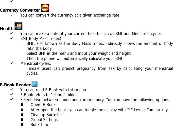 9  Currency Converter   9 You can convert the currency at a given exchange rate.  Health   9 You can make a note of your current health such as BMI and Menstrual cycles. 9 BMI(Body Mass Index) BMI, also known as the Body Mass Index, indirectly shows the amount of body fatin the body. Select BMI in the menu and input your weight and height. Then the phone will automatically calculate your BMI. 9 Menstrual cycles. Female users can predict pregnancy from sex by calculating your menstrual cycles.  E-Book Reader   9 You can read E-Book with this menu. 9 E-Book refers to &ldquo;eLibro&rdquo; folder. 9 Select drive between phone and card memory. You can have the following options ;  Open  E-Book  After open the book, you can toggle the display with &ldquo;*&rdquo; key or Camera key.  Cleanup Bookshelf  Global Settings  Book Info 