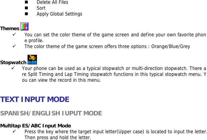  Delete All Files  Sort  Apply Global Settings  Themes   9 You can set the color theme of the game screen and define your own favorite phone profile. 9 The color theme of the game screen offers three options : Orange/Blue/Grey  Stopwatch   9 Your phone can be used as a typical stopwatch or multi-direction stopwatch. There are Split Timing and Lap Timing stopwatch functions in this typical stopwatch menu. You can view the record in this menu.   TEXT INPUT MODE  SPANISH/ENGLISH IUPUT MODE  Multitap ES/ABC Input Mode 9 Press the key where the target input letter(Upper case) is located to input the letter. Then press and hold the letter.  