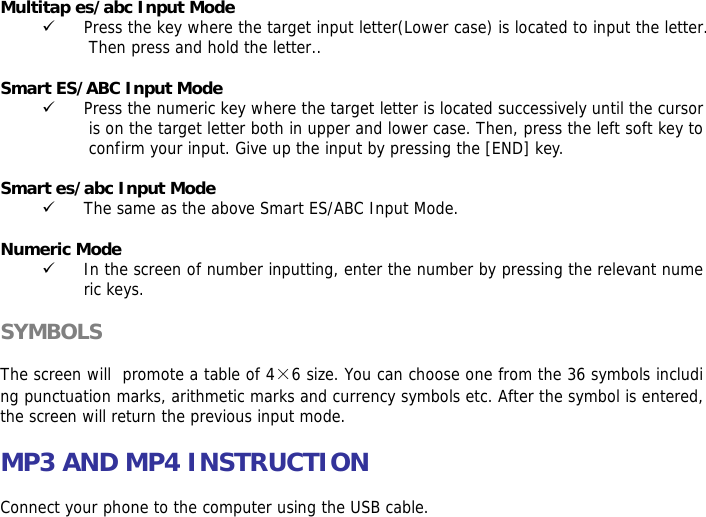 Multitap es/abc Input Mode 9 Press the key where the target input letter(Lower case) is located to input the letter. Then press and hold the letter..  Smart ES/ABC Input Mode 9 Press the numeric key where the target letter is located successively until the cursor is on the target letter both in upper and lower case. Then, press the left soft key to confirm your input. Give up the input by pressing the [END] key.   Smart es/abc Input Mode 9 The same as the above Smart ES/ABC Input Mode.  Numeric Mode 9 In the screen of number inputting, enter the number by pressing the relevant numeric keys.  SYMBOLS  The screen will  promote a table of 4&times;6 size. You can choose one from the 36 symbols including punctuation marks, arithmetic marks and currency symbols etc. After the symbol is entered, the screen will return the previous input mode.  MP3 AND MP4 INSTRUCTION  Connect your phone to the computer using the USB cable.  