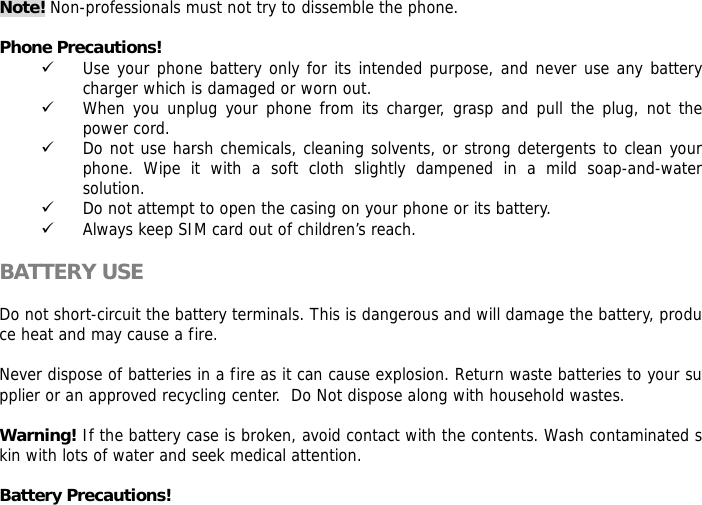 Note! Non-professionals must not try to dissemble the phone.   Phone Precautions! 9 Use your phone battery only for its intended purpose, and never use any battery charger which is damaged or worn out. 9 When you unplug your phone from its charger, grasp and pull the plug, not the power cord. 9 Do not use harsh chemicals, cleaning solvents, or strong detergents to clean your phone. Wipe it with a soft cloth slightly dampened in a mild soap-and-water solution. 9 Do not attempt to open the casing on your phone or its battery. 9 Always keep SIM card out of children&rsquo;s reach.  BATTERY USE  Do not short-circuit the battery terminals. This is dangerous and will damage the battery, produce heat and may cause a fire.   Never dispose of batteries in a fire as it can cause explosion. Return waste batteries to your supplier or an approved recycling center.  Do Not dispose along with household wastes.    Warning! If the battery case is broken, avoid contact with the contents. Wash contaminated skin with lots of water and seek medical attention.  Battery Precautions! 