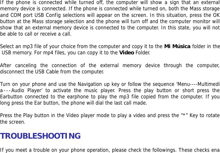  If the phone is connected while turned off, the computer will show a sign that an external memory device is connected. If the phone is connected while turned on, both the Mass storage and COM port USB Config selections will appear on the screen. In this situation, press the OK button at the Mass storage selection and the phone will turn off and the computer monitor will show that an external memory device is connected to the computer. In this state, you will not be able to call or receive a call.  Select an mp3 file of your choice from the computer and copy it to the Mi M&uacute;sica folder in the USB memory. For mp4 files, you can copy it to the Video Folder.  After canceling the connection of the external memory device through the computer, disconnect the USB Cable from the computer.   Turn on your phone and use the Navigation up key or follow the sequence &lsquo;Menu----Multimedia---Audio Player&rsquo; to activate the music player. Press the play button or short press the Earbutton connected to the earphone to play the mp3 file copied from the computer. If you long press the Ear button, the phone will dial the last call made.  Press the Play button in the Video player mode to play a video and press the &ldquo;*&rdquo; Key to rotate the screen.  TROUBLESHOOTING  If you meet a trouble on your phone operation, please check the followings. These checks ena