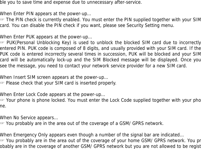 ble you to save time and expense due to unnecessary after-service.  When Enter PIN appears at the power-up&hellip;  ☞The PIN check is currently enabled. You must enter the PIN supplied together with your SIM card. You can disable the PIN check if you want, please see Security Setting menu.  When Enter PUK appears at the power-up&hellip; ☞ PUK(Personal Unblocking Key) is used to unblock the blocked SIM card due to incorrectly entered PIN. PUK code is composed of 8 digits, and usually provided with your SIM card. If the PUK code is entered incorrectly several times in succession, PUK will be blocked and your SIM card will be automatically lock-up and the SIM Blocked message will be displayed. Once you see the message, you need to contact your network service provider for a new SIM card.  When Insert SIM screen appears at the power-up&hellip; ☞ Please check that your SIM card is inserted properly.  When Enter Lock Code appears at the power-up&hellip; ☞ Your phone is phone locked. You must enter the Lock Code supplied together with your phone.  When No Service appears&hellip; ☞ You probably are in the area out of the coverage of a GSM/ GPRS network.  When Emergency Only appears even though a number of the signal bar are indicated&hellip; ☞ You probably are in the area out of the coverage of your home GSM/ GPRS network. You probably are in the coverage of another GSM/ GPRS network but you are not allowed to be regist