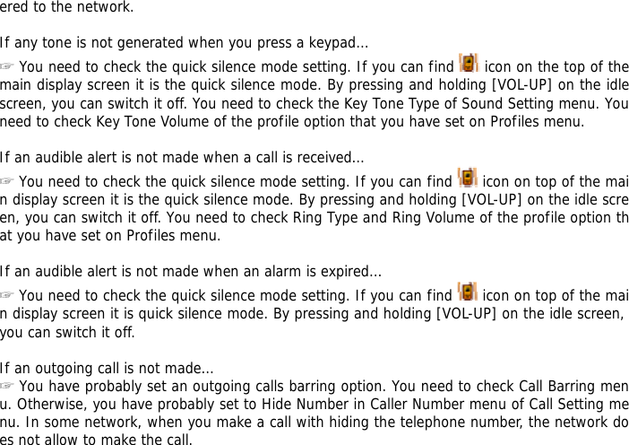ered to the network.  If any tone is not generated when you press a keypad&hellip; ☞ You need to check the quick silence mode setting. If you can find   icon on the top of the main display screen it is the quick silence mode. By pressing and holding [VOL-UP] on the idle screen, you can switch it off. You need to check the Key Tone Type of Sound Setting menu. You need to check Key Tone Volume of the profile option that you have set on Profiles menu.  If an audible alert is not made when a call is received&hellip; ☞ You need to check the quick silence mode setting. If you can find   icon on top of the main display screen it is the quick silence mode. By pressing and holding [VOL-UP] on the idle screen, you can switch it off. You need to check Ring Type and Ring Volume of the profile option that you have set on Profiles menu.  If an audible alert is not made when an alarm is expired&hellip; ☞ You need to check the quick silence mode setting. If you can find   icon on top of the main display screen it is quick silence mode. By pressing and holding [VOL-UP] on the idle screen, you can switch it off.  If an outgoing call is not made&hellip; ☞ You have probably set an outgoing calls barring option. You need to check Call Barring menu. Otherwise, you have probably set to Hide Number in Caller Number menu of Call Setting menu. In some network, when you make a call with hiding the telephone number, the network does not allow to make the call.  