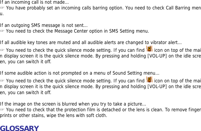 If an incoming call is not made&hellip; ☞ You have probably set an incoming calls barring option. You need to check Call Barring menu.  If an outgoing SMS message is not sent&hellip; ☞ You need to check the Message Center option in SMS Setting menu.  If all audible key tones are muted and all audible alerts are changed to vibrator alert&hellip; ☞ You need to check the quick silence mode setting. If you can find   icon on top of the main display screen it is the quick silence mode. By pressing and holding [VOL-UP] on the idle screen, you can switch it off.  If some audible action is not prompted on a menu of Sound Setting menu&hellip; ☞ You need to check the quick silence mode setting. If you can find   icon on top of the main display screen it is the quick silence mode. By pressing and holding [VOL-UP] on the idle screen, you can switch it off.  If the image on the screen is blurred when you try to take a picture&hellip; ☞ You need to check that the protection film is detached or the lens is clean. To remove fingerprints or other stains, wipe the lens with soft cloth.  GLOSSARY  