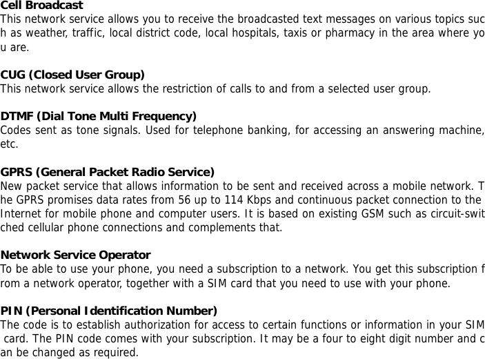 Cell Broadcast This network service allows you to receive the broadcasted text messages on various topics such as weather, traffic, local district code, local hospitals, taxis or pharmacy in the area where you are.  CUG (Closed User Group) This network service allows the restriction of calls to and from a selected user group.  DTMF (Dial Tone Multi Frequency) Codes sent as tone signals. Used for telephone banking, for accessing an answering machine, etc.  GPRS (General Packet Radio Service) New packet service that allows information to be sent and received across a mobile network. The GPRS promises data rates from 56 up to 114 Kbps and continuous packet connection to the Internet for mobile phone and computer users. It is based on existing GSM such as circuit-switched cellular phone connections and complements that.  Network Service Operator To be able to use your phone, you need a subscription to a network. You get this subscription from a network operator, together with a SIM card that you need to use with your phone.  PIN (Personal Identification Number) The code is to establish authorization for access to certain functions or information in your SIM card. The PIN code comes with your subscription. It may be a four to eight digit number and can be changed as required. 