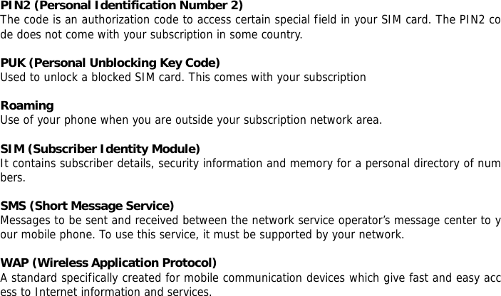  PIN2 (Personal Identification Number 2) The code is an authorization code to access certain special field in your SIM card. The PIN2 code does not come with your subscription in some country.  PUK (Personal Unblocking Key Code) Used to unlock a blocked SIM card. This comes with your subscription  Roaming Use of your phone when you are outside your subscription network area.  SIM (Subscriber Identity Module) It contains subscriber details, security information and memory for a personal directory of numbers.   SMS (Short Message Service) Messages to be sent and received between the network service operator&rsquo;s message center to your mobile phone. To use this service, it must be supported by your network.  WAP (Wireless Application Protocol) A standard specifically created for mobile communication devices which give fast and easy access to Internet information and services.     