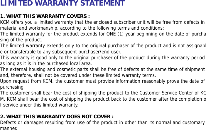    LIMITED WARRANTY STATEMENT  1. WHAT THIS WARRANTY COVERS : KCM offers you a limited warranty that the enclosed subscriber unit will be free from defects in material and workmanship, according to the following terms and conditions: The limited warranty for the product extends for ONE (1) year beginning on the date of purchasing of the product. The limited warranty extends only to the original purchaser of the product and is not assignable or transferable to any subsequent purchaser/end user. This warranty is good only to the original purchaser of the product during the warranty period as long as it is in the purchased local area. The external housing and cosmetic parts shall be free of defects at the same time of shipment and, therefore, shall not be covered under these limited warranty terms. Upon request from KCM, the customer must provide information reasonably prove the date of purchasing. The customer shall bear the cost of shipping the product to the Customer Service Center of KCM. KCM shall bear the cost of shipping the product back to the customer after the completion of service under this limited warranty.  2. WHAT THIS WARRANTY DOES NOT COVER : Defects or damages resulting from use of the product in other than its normal and customary manner. 
