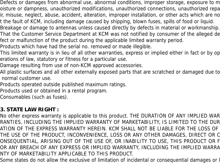 Defects or damages from abnormal use, abnormal conditions, improper storage, exposure to moisture or dampness, unauthorized modifications, unauthorized connections, unauthorized repair, misuse, neglect, abuse, accident, alteration, improper installation, or other acts which are not the fault of KCM, including damage caused by shipping, blown fuses, spills of food or liquid. Breakage or damage to antennas unless caused directly by defects in material or workmanship. That the Customer Service Department at KCM was not notified by consumer of the alleged defect or malfunction of the product during the applicable limited warranty period. Products which have had the serial no. removed or made illegible. This limited warranty is in lieu of all other warranties, express or implied either in fact or by operations of law, statutory or fitness for a particular use. Damage resulting from use of non-KCM approved accessories. All plastic surfaces and all other externally exposed parts that are scratched or damaged due to normal customer use. Products operated outside published maximum ratings. Products used or obtained in a rental program. Consumables (such as fuses).  3. STATE LAW RIGHT : No other express warranty is applicable to this product. THE DURATION OF ANY IMPLIED WARRANTIES, INCLUDING THE IMPLIED WARRANTY OF MARKETABILITY, IS LIMITED TO THE DURATION OF THE EXPRESS WARRANTY HEREIN. KCM SHALL NOT BE LIABLE FOR THE LOSS OF THE USE OF THE PRODUCT, INCONVENIENCE, LOSS OR ANY OTHER DAMAGES, DIRECT OR CONSEQUENTIAL, ARISING OUT OF THE USE OF, OR INABILITY TO USE, THIS PRODUCT OR FOR ANY BREACH OF ANY EXPRESS OR IMPLIED WARRANTY, INCLUDING THE IMPLIED WARRANTY OF MARKETABILITY APPLICABLE TO THIS PRODUCT. Some states do not allow the exclusive of limitation of incidental or consequential damages or l