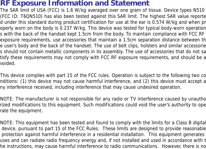 RF Exposure Information and Statement  The SAR limit of USA (FCC) is 1.6 W/kg averaged over one gram of tissue. Device types N510 (FCC ID: T6QN510) has also been tested against this SAR limit. The highest SAR value reported under this standard during product certification for use at the ear is 0.574 W/kg and when properly worn on the body is 0.237 W/kg. This device was tested for typical body-worn operations with the back of the handset kept 1.5cm from the body. To maintain compliance with FCC RF exposure requirements, use accessories that maintain a 1.5cm separation distance between the user's body and the back of the handset. The use of belt clips, holsters and similar accessories should not contain metallic components in its assembly. The use of accessories that do not satisfy these requirements may not comply with FCC RF exposure requirements, and should be avoided.  This device complies with part 15 of the FCC rules. Operation is subject to the following two conditions: (1) this device may not cause harmful interference, and (2) this device must accept any interference received, including interference that may cause undesired operation.  NOTE: The manufacturer is not responsible for any radio or TV interference caused by unauthorized modifications to this equipment. Such modifications could void the user&rsquo;s authority to operate the equipment.  NOTE: This equipment has been tested and found to comply with the limits for a Class B digital device, pursuant to part 15 of the FCC Rules.  These limits are designed to provide reasonable protection against harmful interference in a residential installation.  This equipment generates uses and can radiate radio frequency energy and, if not installed and used in accordance with the instructions, may cause harmful interference to radio communications.  However, there is no