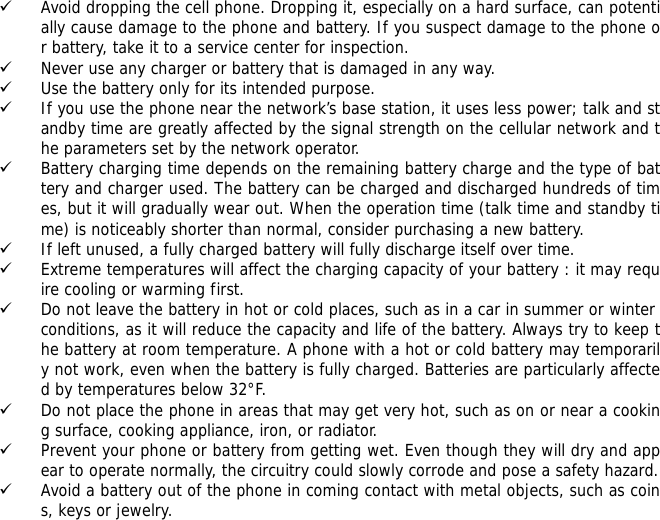 9 Avoid dropping the cell phone. Dropping it, especially on a hard surface, can potentially cause damage to the phone and battery. If you suspect damage to the phone or battery, take it to a service center for inspection. 9 Never use any charger or battery that is damaged in any way. 9 Use the battery only for its intended purpose. 9 If you use the phone near the network&rsquo;s base station, it uses less power; talk and standby time are greatly affected by the signal strength on the cellular network and the parameters set by the network operator. 9 Battery charging time depends on the remaining battery charge and the type of battery and charger used. The battery can be charged and discharged hundreds of times, but it will gradually wear out. When the operation time (talk time and standby time) is noticeably shorter than normal, consider purchasing a new battery. 9 If left unused, a fully charged battery will fully discharge itself over time.  9 Extreme temperatures will affect the charging capacity of your battery : it may require cooling or warming first. 9 Do not leave the battery in hot or cold places, such as in a car in summer or winter conditions, as it will reduce the capacity and life of the battery. Always try to keep the battery at room temperature. A phone with a hot or cold battery may temporarily not work, even when the battery is fully charged. Batteries are particularly affected by temperatures below 32&deg;F. 9 Do not place the phone in areas that may get very hot, such as on or near a cooking surface, cooking appliance, iron, or radiator. 9 Prevent your phone or battery from getting wet. Even though they will dry and appear to operate normally, the circuitry could slowly corrode and pose a safety hazard. 9 Avoid a battery out of the phone in coming contact with metal objects, such as coins, keys or jewelry. 