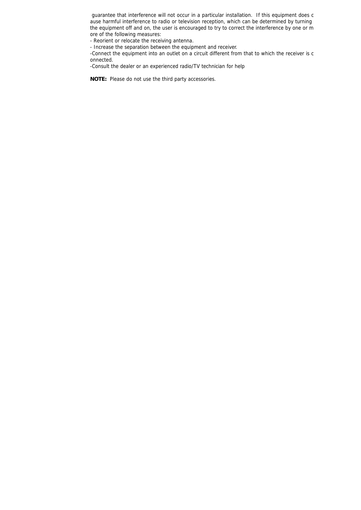  guarantee that interference will not occur in a particular installation.  If this equipment does cause harmful interference to radio or television reception, which can be determined by turning the equipment off and on, the user is encouraged to try to correct the interference by one or more of the following measures: - Reorient or relocate the receiving antenna. - Increase the separation between the equipment and receiver. -Connect the equipment into an outlet on a circuit different from that to which the receiver is connected. -Consult the dealer or an experienced radio/TV technician for help  NOTE:  Please do not use the third party accessories.  