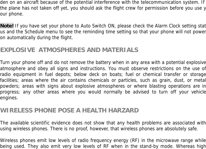 den on an aircraft because of the potential interference with the telecommunication system. If the plane has not taken off yet, you should ask the flight crew for permission before you use your phone.   Note! If you have set your phone to Auto Switch ON, please check the Alarm Clock setting status and the Schedule menu to see the reminding time setting so that your phone will not power on automatically during the flight.  EXPLOSIVE  ATMOSPHERES AND MATERIALS  Turn your phone off and do not remove the battery when in any area with a potential explosive  atmosphere and obey all signs and instructions. You must observe restrictions on the use of radio equipment in fuel depots; below deck on boats; fuel or chemical transfer or storage facilities; areas where the air contains chemicals or particles, such as grain, dust, or metal powders; areas with signs about explosive atmospheres or where blasting operations are in progress; any other areas where you would normally be advised to turn off your vehicle engines.  WIRELESS PHONE POSE A HEALTH HARZARD  The available scientific evidence does not show that any health problems are associated with using wireless phones. There is no proof, however, that wireless phones are absolutely safe.  Wireless phones emit low levels of radio frequency energy (RF) in the microwave range while being used. They also emit very low levels of RF when in the stand-by mode. Whereas high 