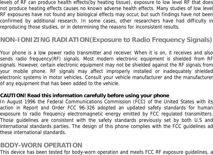 levels of RF can produce health effects(by heating tissue), exposure to low level RF that does not produce heating effects causes no known adverse health effects. Many studies of low level RF exposures have not found any biological effects may occur, but such findings have not been confirmed by additional research. In some cases, other researchers have had difficulty in reproducing those studies, or in determining the reasons for inconsistent results.  NON-IONIZING RADIATION(Exposure to Radio Frequency Signals)  Your phone is a low power radio transmitter and receiver. When it is on, it receives and also sends radio frequency(RF) signals. Most modern electronic equipment is shielded from RF signals. However, certain electronic equipment may not be shielded against the RF signals from your mobile phone. RF signals may affect improperly installed or inadequately shielded electronic systems in motor vehicles. Consult your vehicle manufacturer and the manufacturer of any equipment that has been added to the vehicle.  CAUTION! Read this information carefully before using your phone In August 1996 the Federal Communications Commission (FCC) of the United States with its action in Report and Order FCC 96-326 adopted an updated safety standards for human exposure to radio frequency electromagnetic energy emitted by FCC regulated transmitters. Those guidelines are consistent with the safety standards previously set by both U.S and international standards parties. The design of this phone complies with the FCC guidelines ad these international standards.  BODY-WORN OPERATION This device has been tested for body-worn operation and meets FCC RF exposure guidelines, a