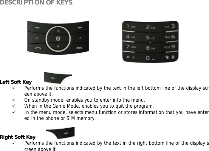 DESCRIPTION OF KEYS            Left Soft Key          9 Performs the functions indicated by the text in the left bottom line of the display screen above it. 9 On standby mode, enables you to enter into the menu. 9 When in the Game Mode, enables you to quit the program. 9 In the menu mode, selects menu function or stores information that you have entered in the phone or SIM memory.  Right Soft Key         9 Performs the functions indicated by the text in the right bottom line of the display screen above it. 