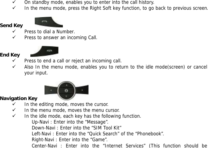 9 On standby mode, enables you to enter into the call history. 9 In the menu mode, press the Right Soft key function, to go back to previous screen.  Send Key          9 Press to dial a Number. 9 Press to answer an incoming Call.  End Key         9 Press to end a call or reject an incoming call. 9 Also In the menu mode, enables you to return to the idle mode(screen) or cancel your input.  Navigation Key              9 In the editing mode, moves the cursor. 9 In the menu mode, moves the menu cursor. 9 In the idle mode, each key has the following function. Up-Navi : Enter into the &ldquo;Message&rdquo;. Down-Navi : Enter into the &ldquo;SIM Tool Kit&rdquo; Left-Navi : Enter into the &ldquo;Quick Search&rdquo; of the &ldquo;Phonebook&rdquo;. Right-Navi : Enter into the &ldquo;Game&rdquo;. Center-Navi : Enter into the &ldquo;Internet Services&rdquo; (This function should be 