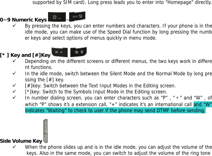 supported by SIM card). Long press leads you to enter into &ldquo;Homepage&rdquo; directly.  0~9 Numeric Keys ~  9 By pressing the keys, you can enter numbers and characters. If your phone is in the idle mode, you can make use of the Speed Dial function by long pressing the number keys and select options of menus quickly in menu mode.  [* ] Key and [#]Key     9 Depending on the different screens or different menus, the two keys work in different functions. 9 In the idle mode, switch between the Silent Mode and the Normal Mode by long pressing the [#] key. 9 [#]key: Switch between the Text Input Modes in the Editing screen. 9 [*]key: Switch to the Symbols Input Mode in the Editing screen. 9 In number dialing screen, you can enter characters such as &ldquo;P&rdquo; , &ldquo;＋&rdquo; and &ldquo;W&rdquo; , of which &ldquo;P&rdquo; shows it&rsquo;s a extension call, &ldquo;+&rdquo; indicates it&rsquo;s an international call and &ldquo;W&rdquo; indicates &ldquo;Waiting&rdquo; to check to user if the phone may send DTMF before sending.  Side Volume Key  9 When the phone slides up and is in the idle mode, you can adjust the volume of the keys. Also in the same mode, you can switch to adjust the volume of the ring tone 