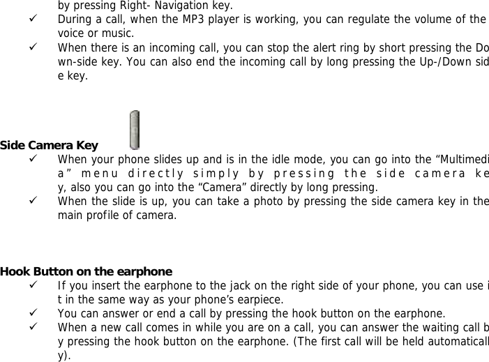 by pressing Right- Navigation key. 9 During a call, when the MP3 player is working, you can regulate the volume of the voice or music. 9 When there is an incoming call, you can stop the alert ring by short pressing the Down-side key. You can also end the incoming call by long pressing the Up-/Down side key.   Side Camera Key           9 When your phone slides up and is in the idle mode, you can go into the &ldquo;Multimedia&rdquo; menu directly simply by pressing the side camera key, also you can go into the &ldquo;Camera&rdquo; directly by long pressing. 9 When the slide is up, you can take a photo by pressing the side camera key in the main profile of camera.    Hook Button on the earphone 9 If you insert the earphone to the jack on the right side of your phone, you can use it in the same way as your phone&rsquo;s earpiece. 9 You can answer or end a call by pressing the hook button on the earphone. 9 When a new call comes in while you are on a call, you can answer the waiting call by pressing the hook button on the earphone. (The first call will be held automatically). 
