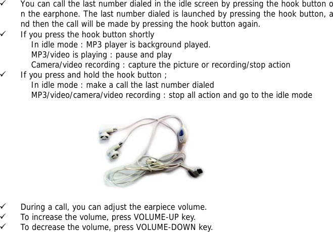 9 You can call the last number dialed in the idle screen by pressing the hook button on the earphone. The last number dialed is launched by pressing the hook button, and then the call will be made by pressing the hook button again.  9 If you press the hook button shortly                      In idle mode : MP3 player is background played.                     MP3/video is playing : pause and play                     Camera/video recording : capture the picture or recording/stop action 9 If you press and hold the hook button ;                     In idle mode : make a call the last number dialed                     MP3/video/camera/video recording : stop all action and go to the idle mode           9 During a call, you can adjust the earpiece volume. 9 To increase the volume, press VOLUME-UP key. 9 To decrease the volume, press VOLUME-DOWN key.  