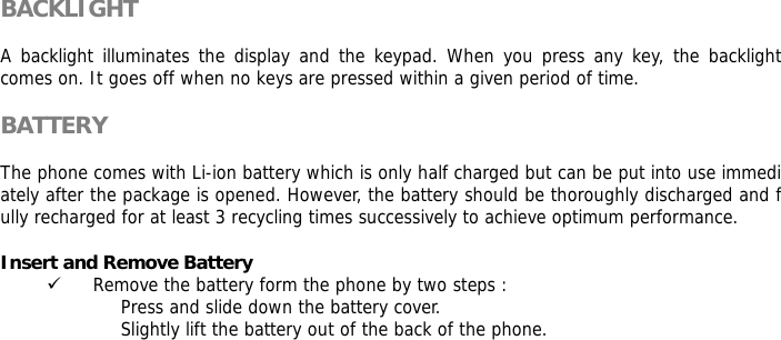BACKLIGHT  A backlight illuminates the display and the keypad. When you press any key, the backlight comes on. It goes off when no keys are pressed within a given period of time.  BATTERY  The phone comes with Li-ion battery which is only half charged but can be put into use immediately after the package is opened. However, the battery should be thoroughly discharged and fully recharged for at least 3 recycling times successively to achieve optimum performance.  Insert and Remove Battery 9 Remove the battery form the phone by two steps : Press and slide down the battery cover. Slightly lift the battery out of the back of the phone.  