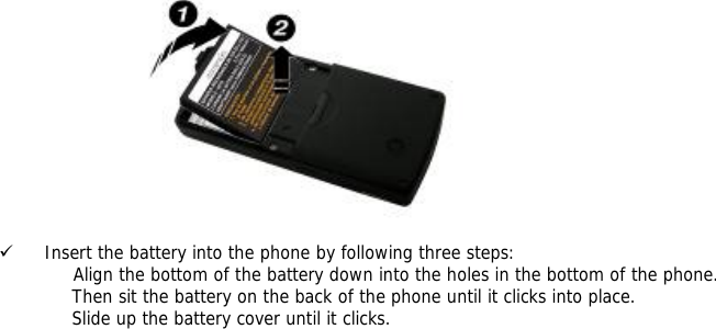   9 Insert the battery into the phone by following three steps:              Align the bottom of the battery down into the holes in the bottom of the phone. Then sit the battery on the back of the phone until it clicks into place. Slide up the battery cover until it clicks.   