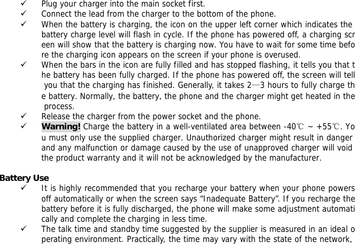  9 Plug your charger into the main socket first. 9 Connect the lead from the charger to the bottom of the phone. 9 When the battery is charging, the icon on the upper left corner which indicates the battery charge level will flash in cycle. If the phone has powered off, a charging screen will show that the battery is charging now. You have to wait for some time before the charging icon appears on the screen if your phone is overused. 9 When the bars in the icon are fully filled and has stopped flashing, it tells you that the battery has been fully charged. If the phone has powered off, the screen will tell you that the charging has finished. Generally, it takes 2&mdash;3 hours to fully charge the battery. Normally, the battery, the phone and the charger might get heated in the process.  9 Release the charger from the power socket and the phone. 9 Warning! Charge the battery in a well-ventilated area between -40℃ ~ +55℃. You must only use the supplied charger. Unauthorized charger might result in danger and any malfunction or damage caused by the use of unapproved charger will void the product warranty and it will not be acknowledged by the manufacturer.   Battery Use 9 It is highly recommended that you recharge your battery when your phone powers off automatically or when the screen says &ldquo;Inadequate Battery&rdquo;. If you recharge the battery before it is fully discharged, the phone will make some adjustment automatically and complete the charging in less time.  9 The talk time and standby time suggested by the supplier is measured in an ideal operating environment. Practically, the time may vary with the state of the network, 