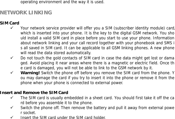 operating environment and the way it is used.  NETWORK LINKING  SIM Card 9 Your network service provider will offer you a SIM (subscriber identity module) card, which is inserted into your phone. It is the key to the digital GSM network. You should install a valid SIM card in place before you start to use your phone. Information about network linking and your call record together with your phonebook and SMS is all saved in SIM card. It can be applicable to all GSM linking phones. A new phone will read the data stored automatically.  9 Do not touch the gold contacts of SIM card in case the data might get lost or damaged. Avoid placing it near areas where there is a magnetic or electric field. Once the card is damaged, you will not be able to link to the GSM network by it.  9 Warning! Switch the phone off before you remove the SIM card from the phone. You may damage the card if you try to insert it into the phone or remove it from the phone when your phone is connected to external power.   Insert and Remove the SIM Card 9 The SIM card is usually embedded in a sheet card. You should first take it off the card before you assemble it to the phone. 9 Switch the phone off. Then remove the battery and pull it away from external power socket. 9 Insert the SIM card under the SIM card holder.  