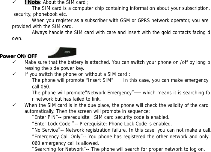 9 ! Note: About the SIM card ; The SIM card is a computer chip containing information about your subscription, security, phonebook etc. When you register as a subscriber with GSM or GPRS network operator, you are provided with the SIM card. Always handle the SIM card with care and insert with the gold contacts facing down.  Power ON/OFF         9 Make sure that the battery is attached. You can switch your phone on /off by long pressing the side power key. 9 If you switch the phone on without a SIM card : The phone will promote &ldquo;Insert SIM&rdquo; ―― In this case, you can make emergency call 060. The phone will promote&ldquo;Network Emergency&rdquo;―― which means it is searching for network but has failed to link. 9 When the SIM card is in the due place, the phone will check the validity of the card automatically. Then the screen will promote in sequence: &ldquo;Enter PIN&rdquo;-- prerequisite:  SIM card security code is enabled.  &ldquo;Enter Lock Code &rdquo;-- Prerequisite: Phone Lock Code is enabled. &ldquo;No Service&rdquo;-- Network registration failure. In this case, you can not make a call. &ldquo;Emergency Call Only&rdquo;-- You phone has registered the other network and only 060 emergency call is allowed.  &ldquo;Searching for Network&rdquo;-- The phone will search for proper network to log on. 
