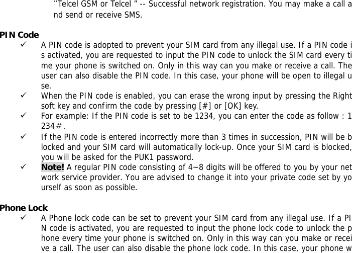 &ldquo;Telcel GSM or Telcel &rdquo; -- Successful network registration. You may make a call and send or receive SMS.  PIN Code 9 A PIN code is adopted to prevent your SIM card from any illegal use. If a PIN code is activated, you are requested to input the PIN code to unlock the SIM card every time your phone is switched on. Only in this way can you make or receive a call. The user can also disable the PIN code. In this case, your phone will be open to illegal use. 9 When the PIN code is enabled, you can erase the wrong input by pressing the Right soft key and confirm the code by pressing [#] or [OK] key.  9 For example: If the PIN code is set to be 1234, you can enter the code as follow : 1234＃. 9 If the PIN code is entered incorrectly more than 3 times in succession, PIN will be blocked and your SIM card will automatically lock-up. Once your SIM card is blocked, you will be asked for the PUK1 password. 9 Note! A regular PIN code consisting of 4~8 digits will be offered to you by your network service provider. You are advised to change it into your private code set by yourself as soon as possible.  Phone Lock 9 A Phone lock code can be set to prevent your SIM card from any illegal use. If a PIN code is activated, you are requested to input the phone lock code to unlock the phone every time your phone is switched on. Only in this way can you make or receive a call. The user can also disable the phone lock code. In this case, your phone w