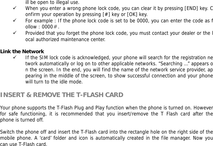 ill be open to illegal use.  9 When you enter a wrong phone lock code, you can clear it by pressing [END] key. Confirm your operation by pressing [#] key or [OK] key. 9 For example : If the phone lock code is set to be 0000, you can enter the code as follow : 0000＃. 9 Provided that you forget the phone lock code, you must contact your dealer or the local authorized maintenance center.   Link the Network 9 If the SIM lock code is acknowledged, your phone will search for the registration network automatically or log on to other applicable networks. &ldquo;Searching &hellip;&rdquo; appears on the screen. In the end, you will find the name of the network service provider, appearing in the middle of the screen, to show successful connection and your phone will turn to the idle mode.  INSERT &amp; REMOVE THE T-FLASH CARD  Your phone supports the T-Flash Plug and Play function when the phone is turned on. However for safe functioning, it is recommended that you insert/remove the T Flash card after the phone is turned off.   Switch the phone off and insert the T-Flash card into the rectangle hole on the right side of the mobile phone. A &lsquo;card&rsquo; folder and icon is automatically created in the file manager. Now you can use T-Flash card.  