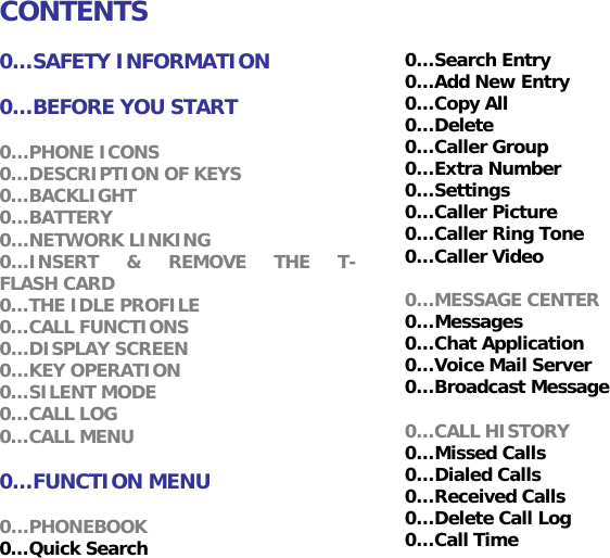 CONTENTS  0&hellip;SAFETY INFORMATION  0&hellip;BEFORE YOU START  0&hellip;PHONE ICONS 0&hellip;DESCRIPTION OF KEYS 0&hellip;BACKLIGHT 0&hellip;BATTERY 0&hellip;NETWORK LINKING 0&hellip;INSERT &amp; REMOVE THE T-FLASH CARD 0&hellip;THE IDLE PROFILE 0&hellip;CALL FUNCTIONS 0&hellip;DISPLAY SCREEN 0&hellip;KEY OPERATION 0&hellip;SILENT MODE 0&hellip;CALL LOG 0&hellip;CALL MENU  0&hellip;FUNCTION MENU  0&hellip;PHONEBOOK 0&hellip;Quick Search 0&hellip;Search Entry 0&hellip;Add New Entry  0&hellip;Copy All 0&hellip;Delete 0&hellip;Caller Group 0&hellip;Extra Number 0&hellip;Settings 0&hellip;Caller Picture  0&hellip;Caller Ring Tone 0&hellip;Caller Video  0&hellip;MESSAGE CENTER 0&hellip;Messages 0&hellip;Chat Application 0&hellip;Voice Mail Server 0&hellip;Broadcast Message  0&hellip;CALL HISTORY 0&hellip;Missed Calls  0&hellip;Dialed Calls 0&hellip;Received Calls 0&hellip;Delete Call Log 0&hellip;Call Time 