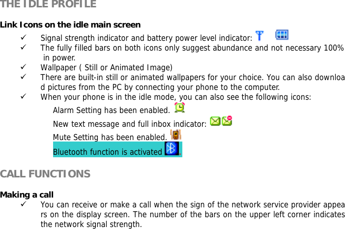   THE IDLE PROFILE  Link Icons on the idle main screen 9 Signal strength indicator and battery power level indicator:    9 The fully filled bars on both icons only suggest abundance and not necessary 100% in power. 9 Wallpaper ( Still or Animated Image) 9 There are built-in still or animated wallpapers for your choice. You can also download pictures from the PC by connecting your phone to the computer. 9 When your phone is in the idle mode, you can also see the following icons: Alarm Setting has been enabled.   New text message and full inbox indicator:   Mute Setting has been enabled.   Bluetooth function is activated  .  CALL FUNCTIONS  Making a call 9 You can receive or make a call when the sign of the network service provider appears on the display screen. The number of the bars on the upper left corner indicates the network signal strength. 