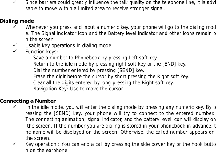 9 Since barriers could greatly influence the talk quality on the telephone line, it is advisable to move within a limited area to receive stronger signal.  Dialing mode 9 Whenever you press and input a numeric key, your phone will go to the dialing mode. The Signal indicator icon and the Battery level indicator and other icons remain on the screen.  9 Usable key operations in dialing mode:  9 Function keys:  Save a number to Phonebook by pressing Left soft key.  Return to the idle mode by pressing right soft key or the [END] key.  Dial the number entered by pressing [SEND] key.  Erase the digit before the cursor by short pressing the Right soft key.  Clear all the digits entered by long pressing the Right soft key. Navigation Key: Use to move the cursor.  Connecting a Number 9 In the idle mode, you will enter the dialing mode by pressing any numeric key. By pressing the [SEND] key, your phone will try to connect to the entered number. The connecting animation, signal indicator, and the battery level icon will display on the screen. If the number you are dialing is stored in your phonebook in advance, the name will be displayed on the screen. Otherwise, the called number appears on the screen. 9 Key operation : You can end a call by pressing the side power key or the hook button on the earphone.  